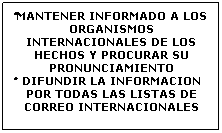 Cuadro de texto: �MANTENER INFORMADO A LOS ORGANISMOS INTERNACIONALES DE LOS HECHOS Y PROCURAR SU PRONUNCIAMIENTO 
�DIFUNDIR LA INFORMACION POR TODAS LAS LISTAS DE CORREO INTERNACIONALES 
&nbsp;
&nbsp;
