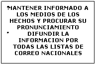 Cuadro de texto: �MANTENER INFORMADO A LOS MEDIOS DE LOS HECHOS Y PROCURAR SU PRONUNCIAMIENTO 
�DIFUNDIR LA INFORMACION POR TODAS LAS LISTAS DE CORREO NACIONALES 
&nbsp;
